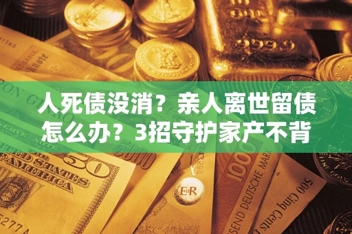 济南人死债没消？亲人离世留债怎么办？3招守护家产不背锅
