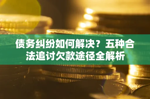 济南债务纠纷如何解决？五种合法追讨欠款途径全解析
