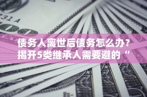 济南债务人离世后债务怎么办？揭开5类继承人需要避的“坑”