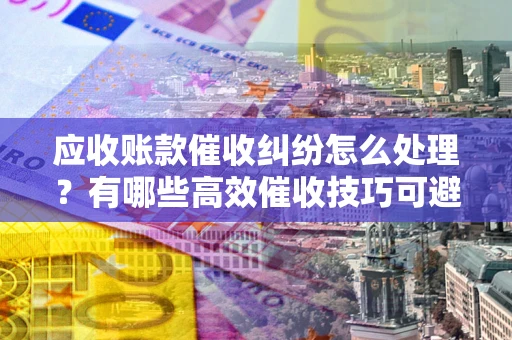 济南应收账款催收纠纷怎么处理？有哪些高效催收技巧可避免坏账？
